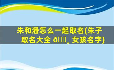 朱和潘怎么一起取名(朱子取名大全 🌸 女孩名字)